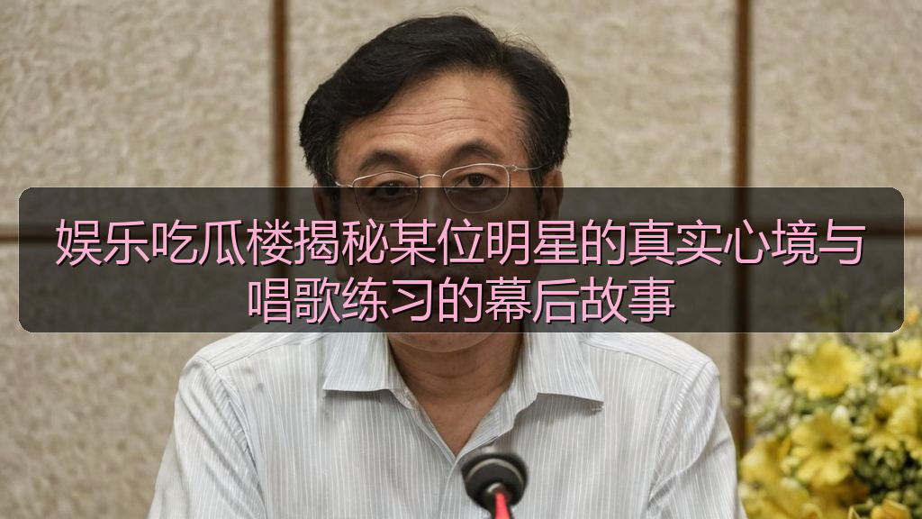 娱乐吃瓜楼揭秘某位明星的真实心境与唱歌练习的幕后故事