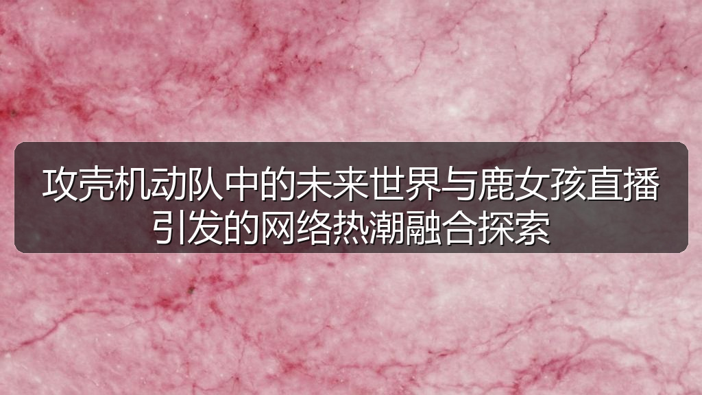 攻壳机动队中的未来世界与鹿女孩直播引发的网络热潮融合探索