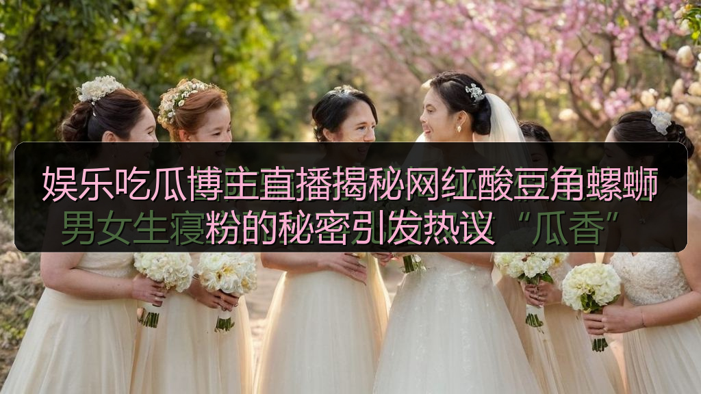 娱乐吃瓜博主直播揭秘网红酸豆角螺蛳粉的秘密引发热议