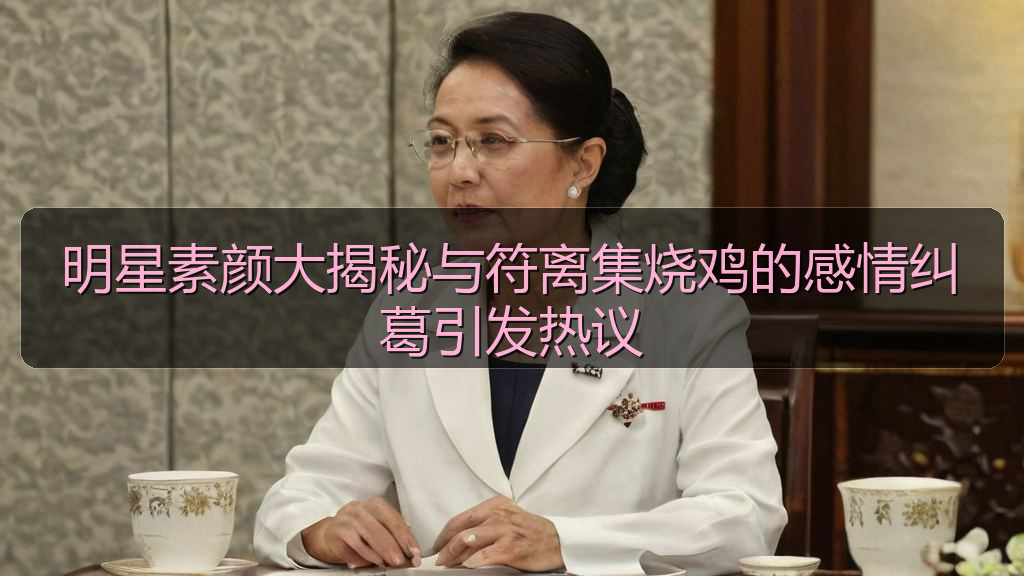 明星素颜大揭秘与符离集烧鸡的感情纠葛引发热议