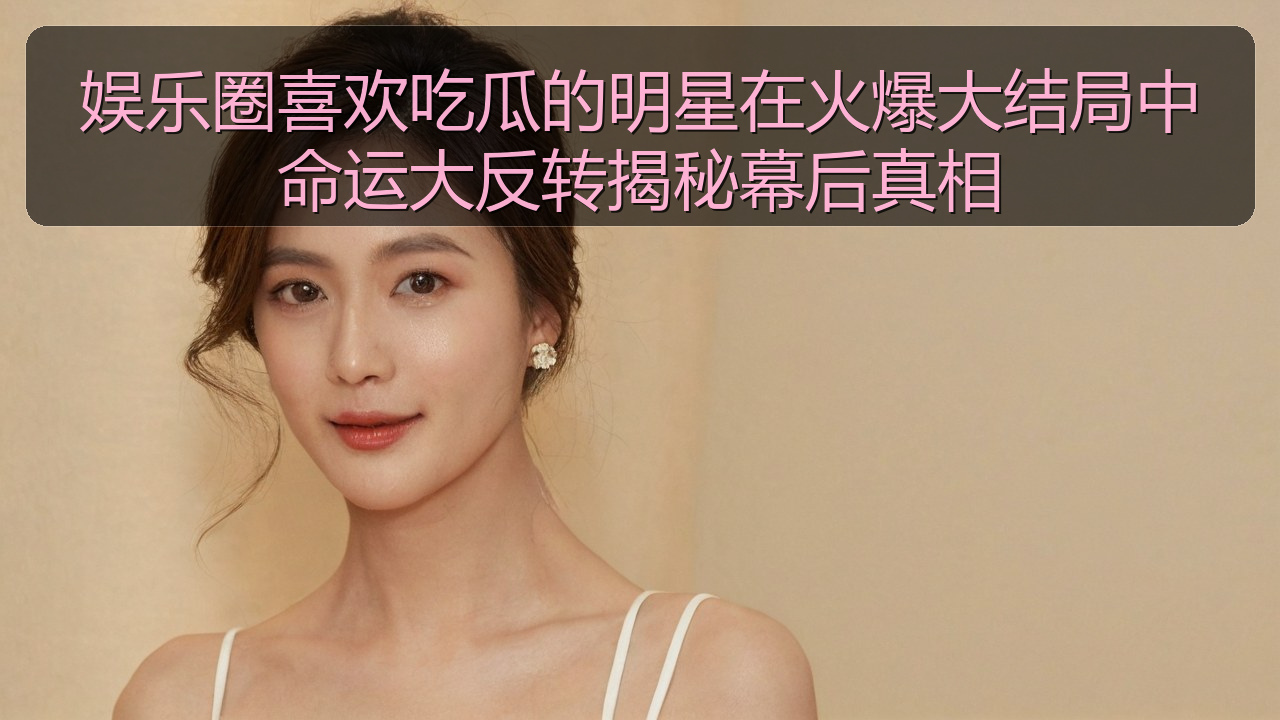 娱乐圈喜欢吃瓜的明星在火爆大结局中命运大反转揭秘幕后真相