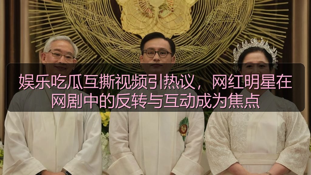 娱乐吃瓜互撕视频引热议，网红明星在网剧中的反转与互动成为焦点