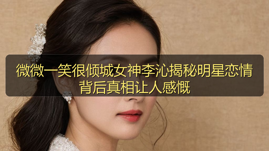 天涯海角 - 微微一笑很倾城女神李沁揭秘明星恋情背后真相让人感慨