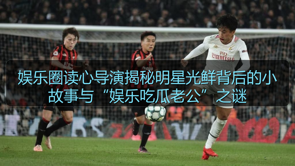 娱乐圈读心导演揭秘明星光鲜背后的小故事与“娱乐吃瓜老公”之谜